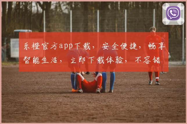 乐橙官方app下载，安全便捷，畅享智能生活，立即下载体验，不容错过