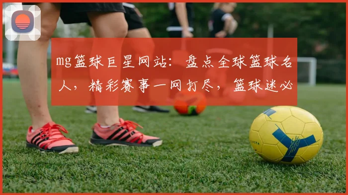 mg篮球巨星网站：盘点全球篮球名人，精彩赛事一网打尽，篮球迷必看平台