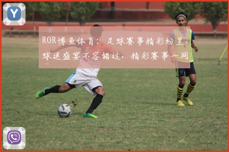ROR博鱼体育：足球赛事精彩纷呈，球迷盛宴不容错过，精彩赛事一网打尽，尽享运动激情