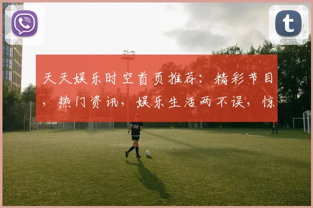 天天娱乐时空首页推荐：精彩节目，热门资讯，娱乐生活两不误，惊喜连连等你来